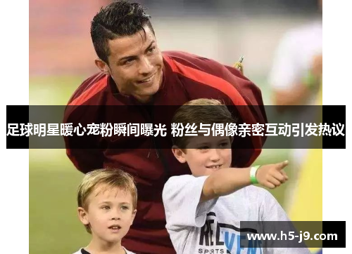 足球明星暖心宠粉瞬间曝光 粉丝与偶像亲密互动引发热议