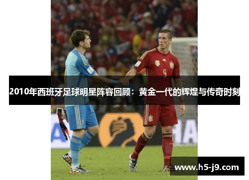 2010年西班牙足球明星阵容回顾：黄金一代的辉煌与传奇时刻