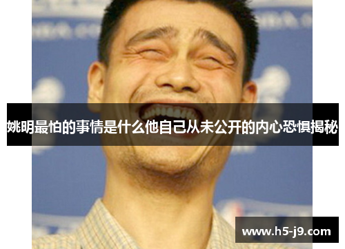 姚明最怕的事情是什么他自己从未公开的内心恐惧揭秘