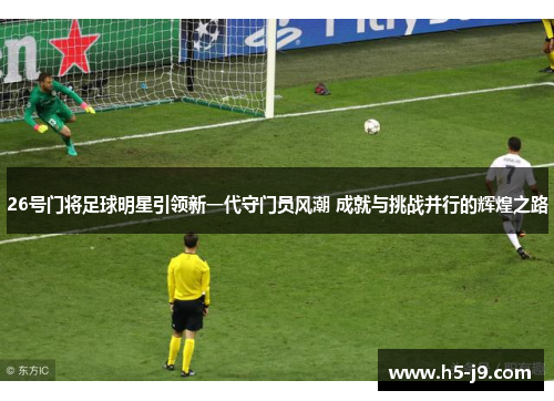 26号门将足球明星引领新一代守门员风潮 成就与挑战并行的辉煌之路