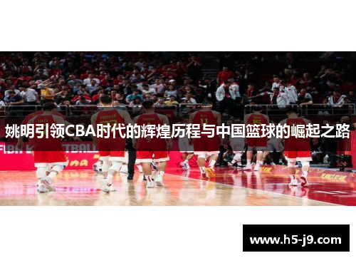 姚明引领CBA时代的辉煌历程与中国篮球的崛起之路