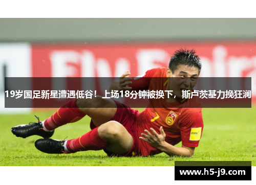 19岁国足新星遭遇低谷！上场18分钟被换下，斯卢茨基力挽狂澜
