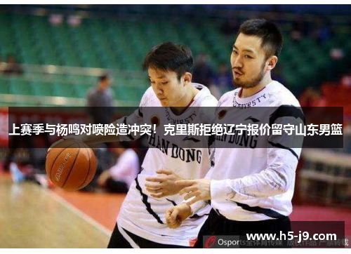 上赛季与杨鸣对喷险造冲突！克里斯拒绝辽宁报价留守山东男篮